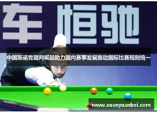 中国斯诺克裁判崛起助力国内赛事发展推动国际比赛规则统一