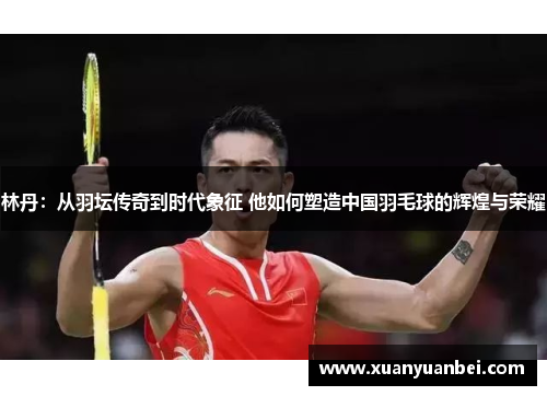林丹:从羽坛传奇到时代象征 他如何塑造中国羽毛球的辉煌与荣耀 林丹:从羽坛传奇到时代象征 他如何塑造中国羽毛球的辉煌与荣耀