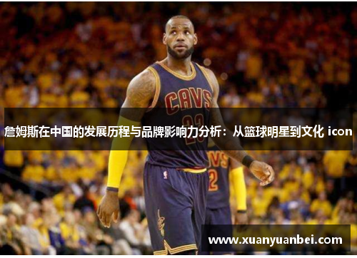 詹姆斯在中国的发展历程与品牌影响力分析：从篮球明星到文化 icon