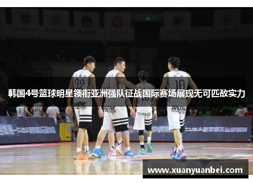 韩国4号篮球明星领衔亚洲强队征战国际赛场展现无可匹敌实力
